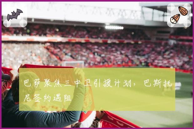 巴萨聚焦三中卫引援计划，巴斯托尼签约遇阻