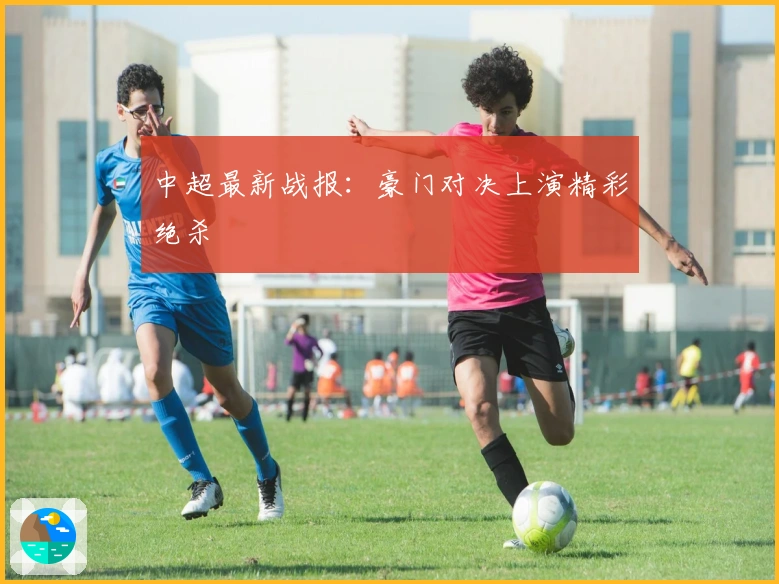 中超最新战报：豪门对决上演精彩绝杀