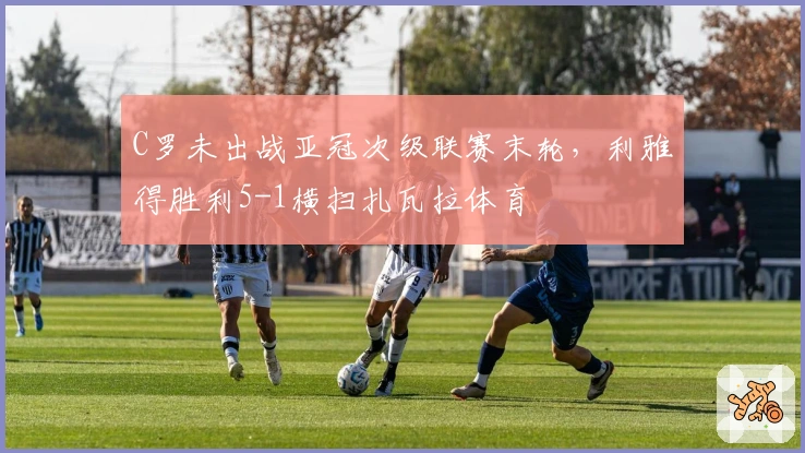 C罗未出战亚冠次级联赛末轮，利雅得胜利5-1横扫扎瓦拉体育