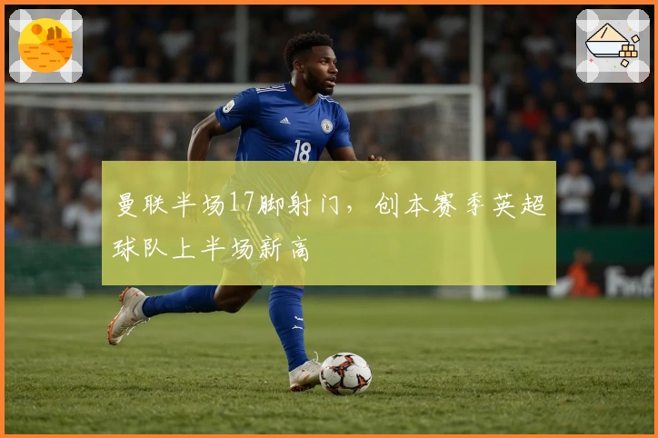 曼联半场17脚射门，创本赛季英超球队上半场新高